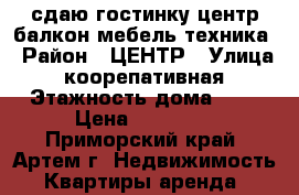 сдаю гостинку,центр,балкон,мебель,техника › Район ­ ЦЕНТР › Улица ­ коорепативная › Этажность дома ­ 4 › Цена ­ 11 000 - Приморский край, Артем г. Недвижимость » Квартиры аренда   